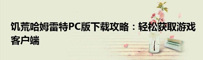 饥荒哈姆雷特PC版下载攻略：轻松获取游戏客户端