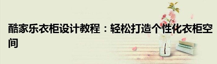 酷家乐衣柜设计教程：轻松打造个性化衣柜空间