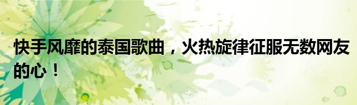 快手风靡的泰国歌曲，火热旋律征服无数网友的心！