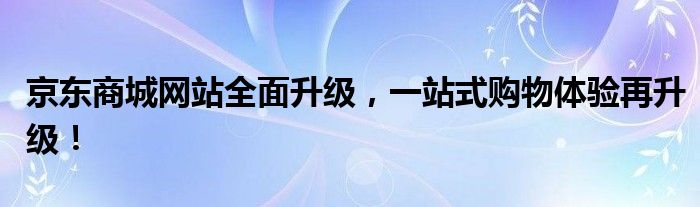 京东商城网站全面升级，一站式购物体验再升级！