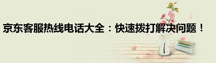 京东客服热线电话大全：快速拨打解决问题！