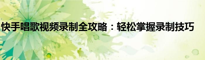 快手唱歌视频录制全攻略：轻松掌握录制技巧