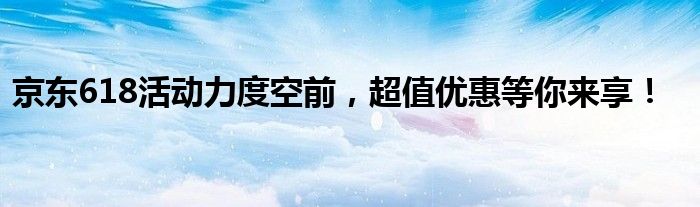 京东618活动力度空前，超值优惠等你来享！