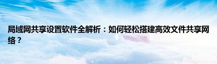 局域网共享设置软件全解析：如何轻松搭建高效文件共享网络？