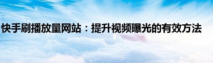 快手刷播放量网站：提升视频曝光的有效方法