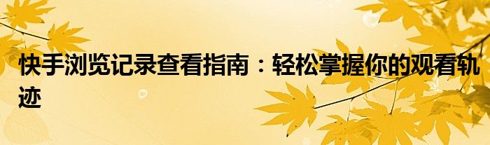 快手浏览记录查看指南：轻松掌握你的观看轨迹