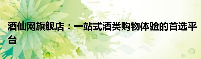 酒仙网旗舰店：一站式酒类购物体验的首选平台