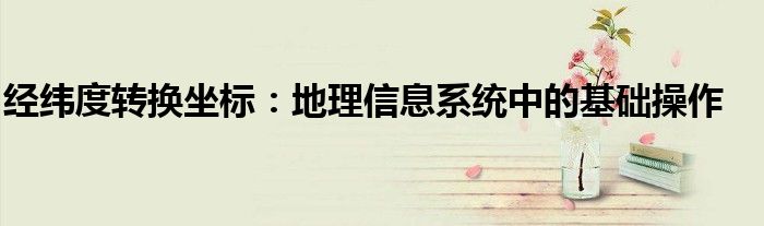 经纬度转换坐标：地理信息系统中的基础操作