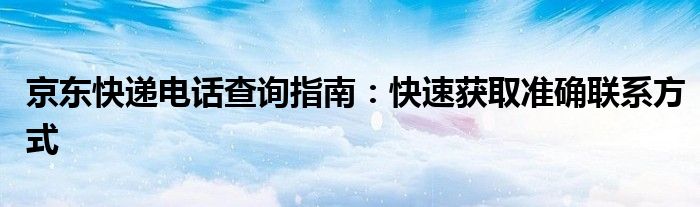 京东快递电话查询指南：快速获取准确联系方式