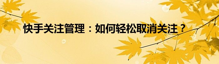 快手关注管理：如何轻松取消关注？