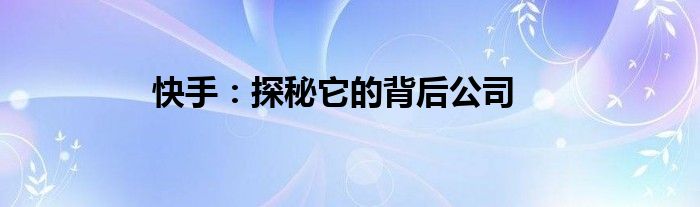 快手：探秘它的背后公司