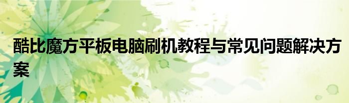 酷比魔方平板电脑刷机教程与常见问题解决方案