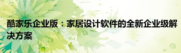酷家乐企业版：家居设计软件的全新企业级解决方案