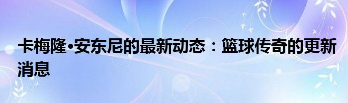 卡梅隆·安东尼的最新动态：篮球传奇的更新消息