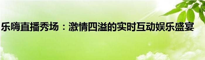 乐嗨直播秀场：激情四溢的实时互动娱乐盛宴