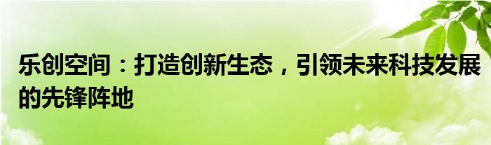 乐创空间：打造创新生态，引领未来科技发展的先锋阵地