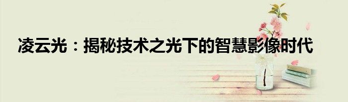 凌云光：揭秘技术之光下的智慧影像时代
