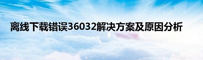 离线下载错误36032解决方案及原因分析