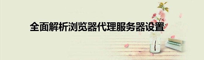 全面解析浏览器代理服务器设置
