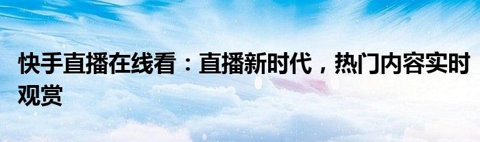快手直播在线看：直播新时代，热门内容实时观赏