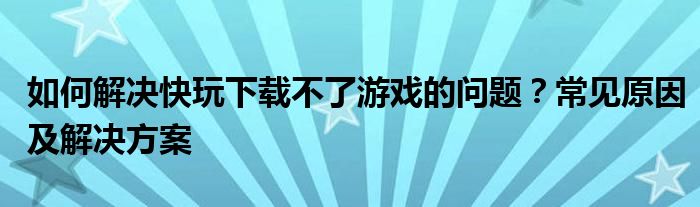 如何解决快玩下载不了游戏的问题？常见原因及解决方案