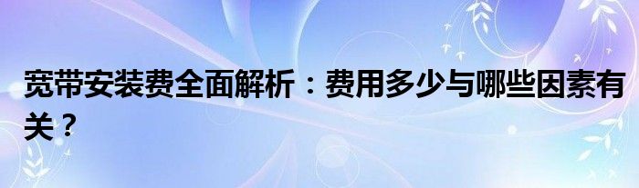 宽带安装费全面解析：费用多少与哪些因素有关？