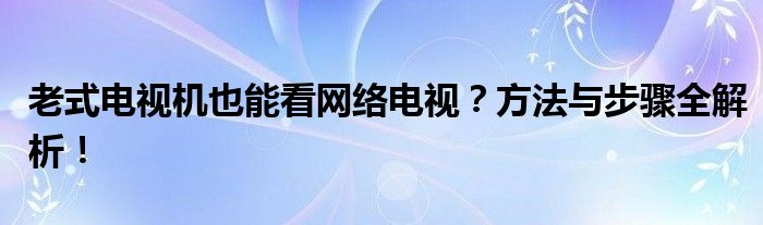 老式电视机也能看网络电视？方法与步骤全解析！