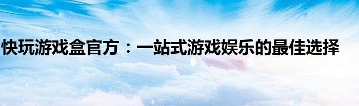 快玩游戏盒官方：一站式游戏娱乐的最佳选择