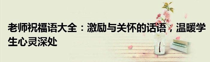 老师祝福语大全：激励与关怀的话语，温暖学生心灵深处