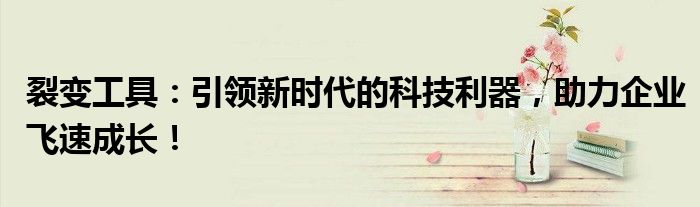 裂变工具：引领新时代的科技利器，助力企业飞速成长！