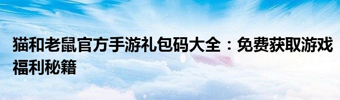 猫和老鼠官方手游礼包码大全：免费获取游戏福利秘籍