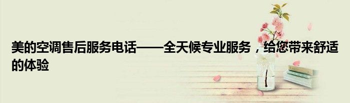 美的空调售后服务电话——全天候专业服务，给您带来舒适的体验