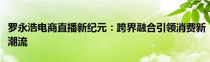 罗永浩电商直播新纪元：跨界融合引领消费新潮流