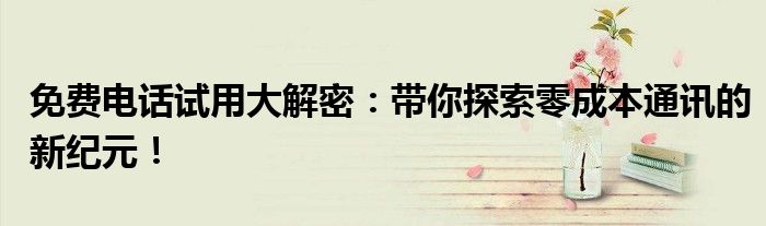 免费电话试用大解密：带你探索零成本通讯的新纪元！