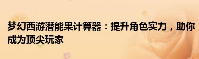 梦幻西游潜能果计算器：提升角色实力，助你成为顶尖玩家