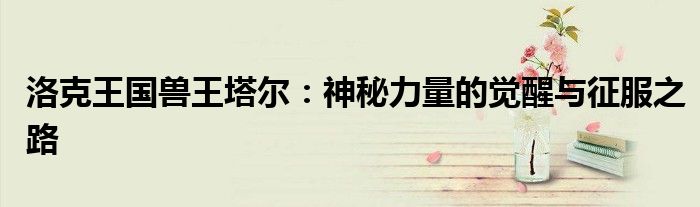 洛克王国兽王塔尔：神秘力量的觉醒与征服之路