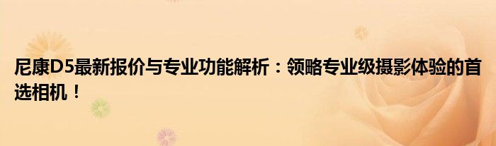 尼康D5最新报价与专业功能解析：领略专业级摄影体验的首选相机！