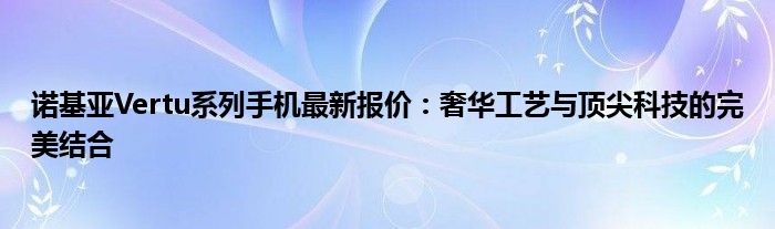 诺基亚Vertu系列手机最新报价：奢华工艺与顶尖科技的完美结合