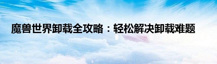 魔兽世界卸载全攻略：轻松解决卸载难题