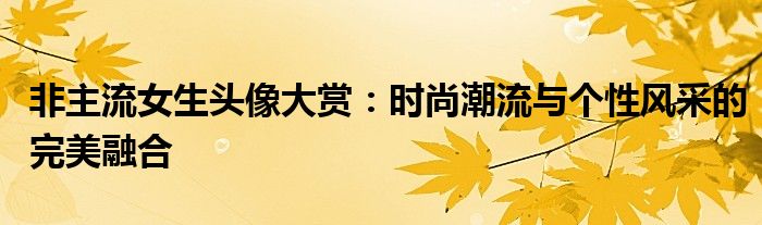 非主流女生头像大赏：时尚潮流与个性风采的完美融合