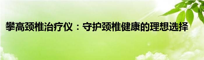 攀高颈椎治疗仪：守护颈椎健康的理想选择