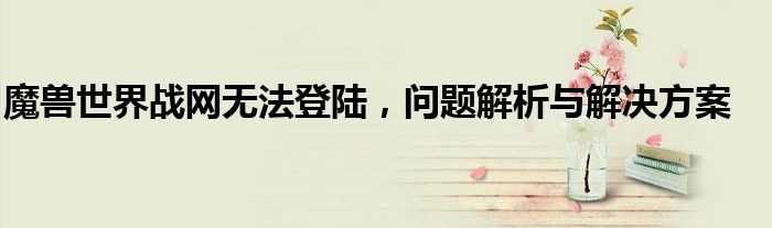 魔兽世界战网无法登陆，问题解析与解决方案