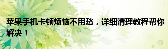 苹果手机卡顿烦恼不用愁，详细清理教程帮你解决！