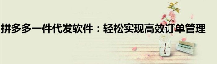 拼多多一件代发软件：轻松实现高效订单管理