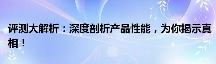 评测大解析：深度剖析产品性能，为你揭示真相！