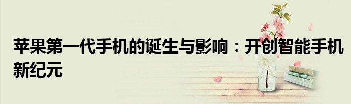 苹果第一代手机的诞生与影响：开创智能手机新纪元