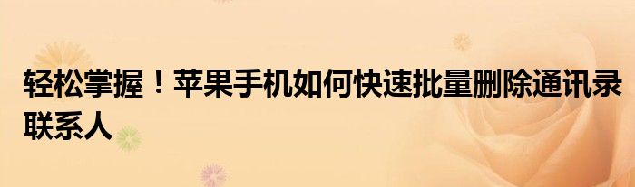 轻松掌握！苹果手机如何快速批量删除通讯录联系人