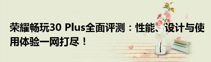荣耀畅玩30 Plus全面评测：性能、设计与使用体验一网打尽！