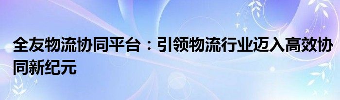 全友物流协同平台：引领物流行业迈入高效协同新纪元