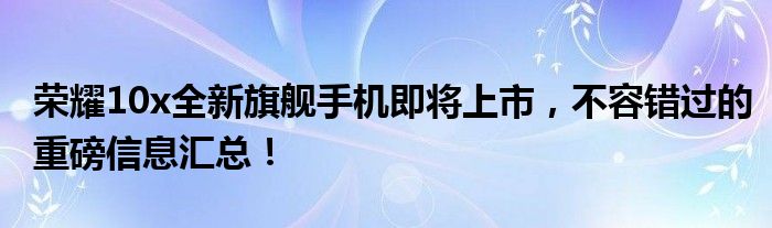 荣耀10x全新旗舰手机即将上市，不容错过的重磅信息汇总！